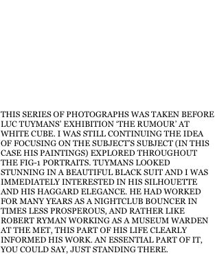 THIS SERIES OF PHOTOGRAPHS WAS TAKEN BEFORE LUC TUYMANS’ EXHIBITION ‘THE RUMOUR’ AT WHITE CUBE. I WAS STILL CONTINUING THE IDEA OF FOCUSING ON THE SUBJECT’S SUBJECT (IN THIS CASE HIS PAINTINGS) EXPLORED THROUGHOUT THE FIG-1 PORTRAITS. TUYMANS LOOKED STUNNING IN A BEAUTIFUL BLACK SUIT AND I WAS IMMEDIATELY INTERESTED IN HIS SILHOUETTE AND HIS HAGGARD ELEGANCE. HE HAD WORKED FOR MANY YEARS AS A NIGHTCLUB BOUNCER IN TIMES LESS PROSPEROUS, AND RATHER LIKE ROBERT RYMAN WORKING AS A MUSEUM WARDEN AT THE MET, THIS PART OF HIS LIFE CLEARLY INFORMED HIS WORK. AN ESSENTIAL PART OF IT, YOU COULD SAY, JUST STANDING THERE.
  